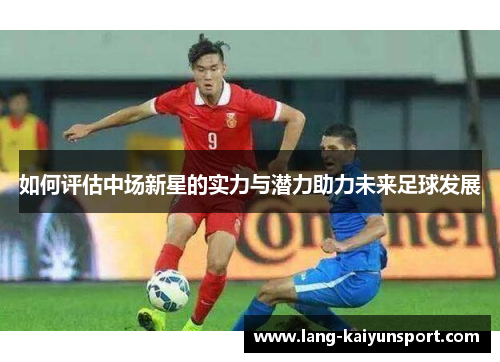如何评估中场新星的实力与潜力助力未来足球发展 如何评估中场新星的实力与潜力助力未来足球发展