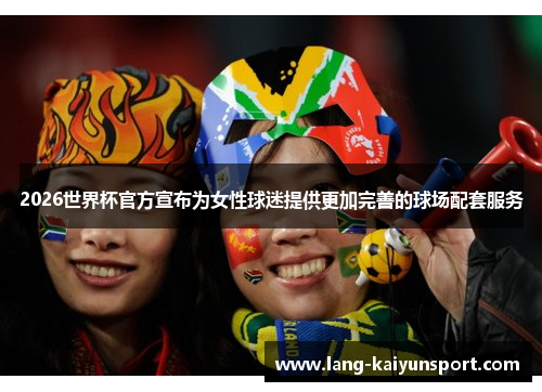 2026世界杯官方宣布为女性球迷提供更加完善的球场配套服务