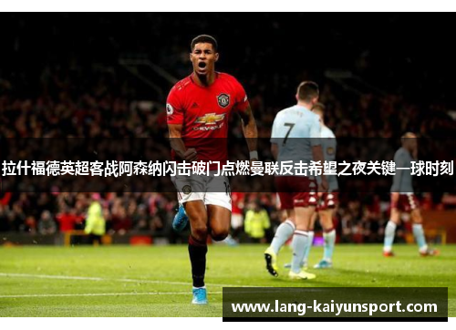 拉什福德英超客战阿森纳闪击破门点燃曼联反击希望之夜关键一球时刻 拉什福德英超客战阿森纳闪击破门点燃曼联反击希望之夜关键一球时刻