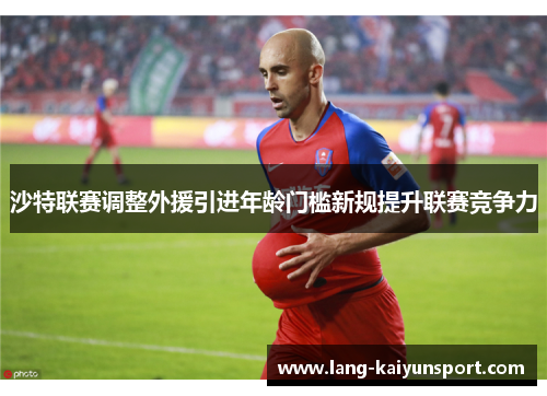 沙特联赛调整外援引进年龄门槛新规提升联赛竞争力