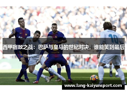 西甲宿敌之战：巴萨与皇马的世纪对决，谁能笑到最后