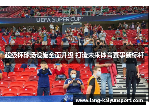 超级杯球场设施全面升级 打造未来体育赛事新标杆 超级杯球场设施全面升级 打造未来体育赛事新标杆